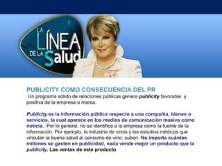 PUBLICITY COMO CONSECUENCIA DEL PR
Un programa sólido de relaciones públicas genera publicity favorable y
positiva de la empresa o marca.

Publicity es la información pública respecto a una compañía, bienes o
servicios, la cual aparece en los medios de comunicación masiva como
noticia. Por lo general, no se identifica a la empresa como la fuente de la
información. Por ejemplo, la industria de vinos y los estudios médicos que
vinculan la buena salud al consumo de vino. suben. No importa cuántos
millones se gasten en publicidad, nada vende mejor un producto que la
publicity. Las ventas de este producto
 