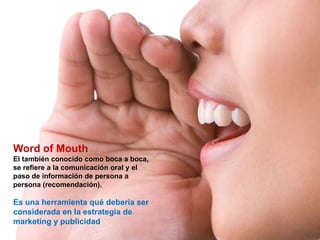 Word of Mouth
El también conocido como boca a boca,
se refiere a la comunicación oral y el
paso de información de persona a
persona (recomendación).

Es una herramienta qué debería ser
considerada en la estrategia de
marketing y publicidad
 