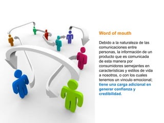 Word of mouth

Debido a la naturaleza de las
comunicaciones entre
personas, la información de un
producto que es comunicada
de esta manera por
consumidores semejantes en
características y estilos de vida
a nosotros, o con los cuales
tenemos un vinculo emocional;
tiene una carga adicional en
generar confianza y
credibilidad.
 
