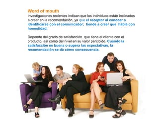 Word of mouth
Investigaciones recientes indican que los individuos están inclinados
a creer en la recomendación, ya que el receptor al conocer o
identificarse con el comunicador; tiende a creer que habla con
honestidad.

Depende del grado de satisfacción que tiene el cliente con el
producto, así como del nivel en su valor percibido. Cuando la
satisfacción es buena o supera las expectativas, la
recomendación se dá cómo consecuencia.
 