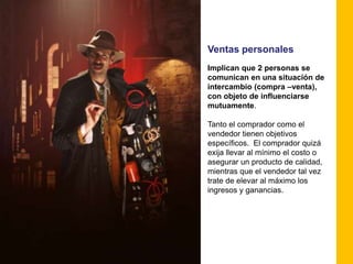 Ventas personales
Implican que 2 personas se
comunican en una situación de
intercambio (compra –venta),
con objeto de influenciarse
mutuamente.

Tanto el comprador como el
vendedor tienen objetivos
específicos. El comprador quizá
exija llevar al mínimo el costo o
asegurar un producto de calidad,
mientras que el vendedor tal vez
trate de elevar al máximo los
ingresos y ganancias.
 