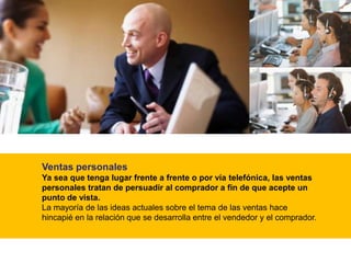 Ventas personales
Ya sea que tenga lugar frente a frente o por vía telefónica, las ventas
personales tratan de persuadir al comprador a fin de que acepte un
punto de vista.
La mayoría de las ideas actuales sobre el tema de las ventas hace
hincapié en la relación que se desarrolla entre el vendedor y el comprador.
 