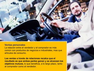 Ventas personales
La relación entre el vendedor y el comprador es más
común con productos de negocios e industriales, mas que
artículos de consumo.

Las ventas a través de relaciones recalca que el
resultado es que ambas partes ganan y se alcanzan los
objetivos mutuos, lo que beneficia, a lo largo plazo, tanto
al comprador como al vendedor.
 