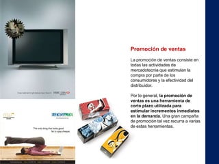 Promoción de ventas
La promoción de ventas consiste en
todas las actividades de
mercadotecnia que estimulan la
compra por parte de los
consumidores y la efectividad del
distribuidor.

Por lo general, la promoción de
ventas es una herramienta de
corto plazo utilizada para
estimular incrementos inmediatos
en la demanda. Una gran campaña
de promoción tal vez recurra a varias
de estas herramientas.
 