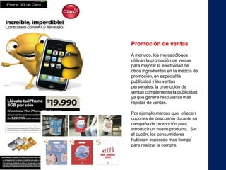 Promoción de ventas
A menudo, los mercadólogos
utilizan la promoción de ventas
para mejorar la efectividad de
otros ingredientes en la mezcla de
promoción, en especial la
publicidad y las ventas
personales, la promoción de
ventas complementa la publicidad,
ya que genera respuestas más
rápidas de ventas.

Por ejemplo marcas que ofrecen
cupones de descuento durante su
campaña de promoción para
introducir un nuevo producto. Sin
el cupón, los consumidores
hubieran esperado mas tiempo
para realizar la compra.
 