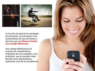 La función principal de la estrategia
de promoción, es convencer a los
consumidores de que los bienes y
servicios que se ofrecen brindan
una ventaja diferencial.

Una ventaja diferencial es el
conjunto de características
singulares de una compañía y sus
productos, que el mercado meta
percibe como significativas y
superiores a las de la competencia.
 