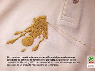 Al comunicar con eficacia esta ventaja diferencial por medio de una
publicidad se estimula la demanda del producto. La promoción es una
parte vital del Marketing MIX, pues informa a los consumidores respecto a los
beneficios de un producto y lo posiciona en le mercado.
 