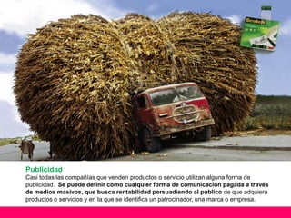 Publicidad
Casi todas las compañías que venden productos o servicio utilizan alguna forma de
publicidad. Se puede definir como cualquier forma de comunicación pagada a través
de medios masivos, que busca rentabilidad persuadiendo al publico de que adquiera
productos o servicios y en la que se identifica un patrocinador, una marca o empresa.
 