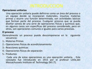 INTRODUCCION
Operaciones unitarias
Una operación unitaria puede definirse como un área del proceso o
un equipo donde se incorporan materiales, insumos materias
primas y ocurre una función determinada, son actividades básicas
que forman parte del proceso. Cualquier proceso que se pueda
diseñar consta de una serie de operaciones físicas y químicas que,
en algunos casos son específicas del proceso considerado, pero en
otros, son operaciones comunes e iguales para varios procesos.
El proceso
Generalmente un proceso puede descomponerse en la siguiente
secuencia:
1.- Materias Primas
2.- Operaciones físicas de acondicionamiento
3.- Reacciones químicas
4.- Operaciones físicas de separación
5.- Productos
Cada una de estas operaciones es una operación unitaria. . Este
concepto fue introducido en 1915 por el profesor Little,del
Massachussets Institute of. Technology (M.I.T).
 
