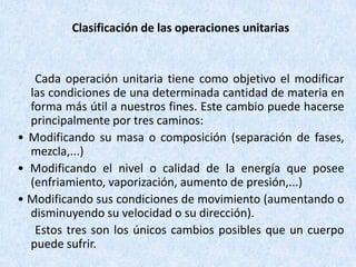 Clasificación de las operaciones unitarias
Cada operación unitaria tiene como objetivo el modificar
las condiciones de una determinada cantidad de materia en
forma más útil a nuestros fines. Este cambio puede hacerse
principalmente por tres caminos:
• Modificando su masa o composición (separación de fases,
mezcla,...)
• Modificando el nivel o calidad de la energía que posee
(enfriamiento, vaporización, aumento de presión,...)
• Modificando sus condiciones de movimiento (aumentando o
disminuyendo su velocidad o su dirección).
Estos tres son los únicos cambios posibles que un cuerpo
puede sufrir.
 