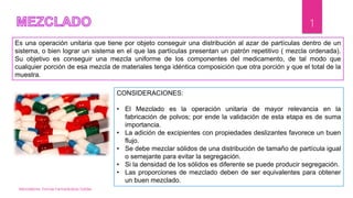 Mezcladores. Formas Farmacéuticas Solidas
1
Es una operación unitaria que tiene por objeto conseguir una distribución al azar de partículas dentro de un
sistema, o bien lograr un sistema en el que las partículas presentan un patrón repetitivo ( mezcla ordenada).
Su objetivo es conseguir una mezcla uniforme de los componentes del medicamento, de tal modo que
cualquier porción de esa mezcla de materiales tenga idéntica composición que otra porción y que el total de la
muestra.
CONSIDERACIONES:
• El Mezclado es la operación unitaria de mayor relevancia en la
fabricación de polvos; por ende la validación de esta etapa es de suma
importancia.
• La adición de excipientes con propiedades deslizantes favorece un buen
flujo.
• Se debe mezclar sólidos de una distribución de tamaño de partícula igual
o semejante para evitar la segregación.
• Si la densidad de los sólidos es diferente se puede producir segregación.
• Las proporciones de mezclado deben de ser equivalentes para obtener
un buen mezclado.
 