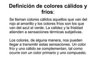 Definición de colores cálidos y fríos : Se llaman colores cálidos aquellos que van del rojo al amarillo y los colores fríos son los que van del azul al verde. La calidez y la frialdad atienden a sensaciones térmicas subjetivas. Los colores, de alguna manera, nos pueden llegar a transmitir estas sensaciones. Un color frío y uno cálido se complementan, tal como ocurre con un color primario y uno compuesto.  