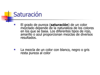 Saturación El grado de pureza ( saturación ) de un color mezclado depende de la naturaleza de los colores en los que se basa. Los diferentes tipos de rojo, amarillo o azul proporcionan mezclas de diversos resultados.  La mezcla de un color con blanco, negro o gris resta pureza al color 