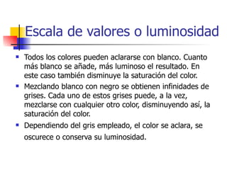 Escala de valores o luminosidad Todos los colores pueden aclararse con blanco. Cuanto más blanco se añade, más luminoso el resultado. En este caso también disminuye la saturación del color.  Mezclando blanco con negro se obtienen infinidades de grises. Cada uno de estos grises puede, a la vez, mezclarse con cualquier otro color, disminuyendo así, la saturación del color.  Dependiendo del gris empleado, el color se aclara, se oscurece o conserva su luminosidad.   