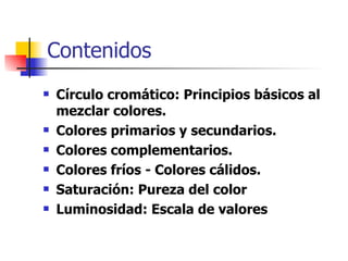 Contenidos Círculo cromático: Principios básicos al mezclar colores.  Colores primarios y secundarios. Colores complementarios. Colores fríos - Colores cálidos. Saturación: Pureza del color Luminosidad: Escala de valores 