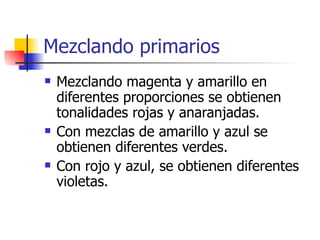 Mezclando primarios Mezclando magenta y amarillo en diferentes proporciones se obtienen tonalidades rojas y anaranjadas. Con mezclas de amarillo y azul se obtienen diferentes verdes.  Con rojo y azul, se obtienen diferentes violetas.  