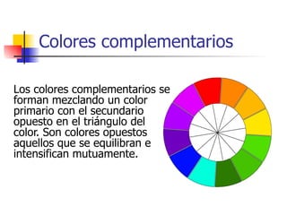 Colores complementarios Los colores complementarios se forman mezclando un color primario con el secundario opuesto en el triángulo del color. Son colores opuestos aquellos que se equilibran e intensifican mutuamente. 