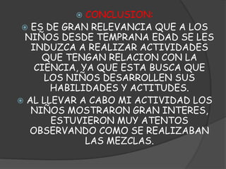 CONCLUSION: ES DE GRAN RELEVANCIA QUE A LOS NIÑOS DESDE TEMPRANA EDAD SE LES INDUZCA A REALIZAR ACTIVIDADES QUE TENGAN RELACION CON LA CIENCIA, YA QUE ESTA BUSCA QUE LOS NIÑOS DESARROLLEN SUS HABILIDADES Y ACTITUDES.AL LLEVAR A CABO MI ACTIVIDAD LOS NIÑOS MOSTRARON GRAN INTERES, ESTUVIERON MUY ATENTOS OBSERVANDO COMO SE REALIZABAN LAS MEZCLAS.