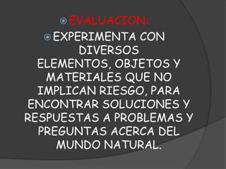 EVALUACION: EXPERIMENTA CON DIVERSOS ELEMENTOS, OBJETOS Y MATERIALES QUE NO IMPLICAN RIESGO, PARA ENCONTRAR SOLUCIONES Y RESPUESTAS A PROBLEMAS Y PREGUNTAS ACERCA DEL MUNDO NATURAL.