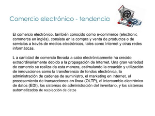 Comercio electrónico - tendencia

 El comercio electrónico, también conocido como e-commerce (electronic
 commerce en inglés), consiste en la compra y venta de productos o de
 servicios a través de medios electrónicos, tales como Internet y otras redes
 informáticas.

 L a cantidad de comercio llevada a cabo electrónicamente ha crecido
 extraordinariamente debido a la propagación de Internet. Una gran variedad
 de comercio se realiza de esta manera, estimulando la creación y utilización
 de innovaciones como la transferencia de fondos electrónica, la
 administración de cadenas de suministro, el marketing en Internet, el
 procesamiento de transacciones en línea (OLTP), el intercambio electrónico
 de datos (EDI), los sistemas de administración del inventario, y los sistemas
 automatizados de recolección de datos
 