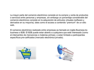 La mayor parte del comercio electrónico consiste en la compra y venta de productos
o servicios entre personas y empresas, sin embargo un porcentaje considerable del
comercio electrónico consiste en la adquisición de artículos virtuales (software y
derivados en su mayoría), tales como el acceso a contenido “premium” de un sitio
web.

El comercio electrónico realizado entre empresas es llamado en inglés Business-to-
business o B2B. El B2B puede estar abierto a cualquiera que esté interesado (como
el intercambio de mercancías o materias primas), o estar limitado a participantes
específicos pre-calificados (mercado electrónico privado).
 