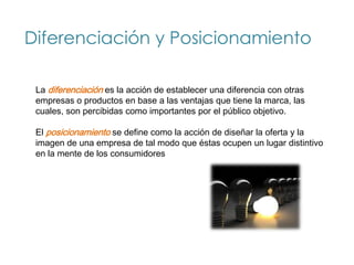 Diferenciación y Posicionamiento

 La diferenciación es la acción de establecer una diferencia con otras
 empresas o productos en base a las ventajas que tiene la marca, las
 cuales, son percibidas como importantes por el público objetivo.

 El posicionamiento se define como la acción de diseñar la oferta y la
 imagen de una empresa de tal modo que éstas ocupen un lugar distintivo
 en la mente de los consumidores
 