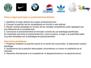Pasos a seguir para lograr un posicionamiento eficiente:

1. Identificar el mejor atributo de nuestro producto/servicio.
2. Conocer la posición de los competidores en función a ese atributo.
3. Decidir nuestra estrategia en función de las ventajas competitivas (valor agregado que
nos diferencia de la competencia).
4. Comunicar el posicionamiento al mercado a través de una estrategia planificada.
Es importante que tanto el producto/servicio, como el precio, el lugar y la publicidad estén
muy bien alineadas con la estrategia de posicionamiento.

Alternativas estratégicas:
1. Podemos fortalecer la posición actual en la mente del consumidor, re elaborando nuestra
estrategia.
2. Apoderarnos de la posición desocupada, encontramos un hueco no satisfecho en el
mercado.
3. Atacamos directamente a la competencia: la desposicionamos o la reposicionamos.
 