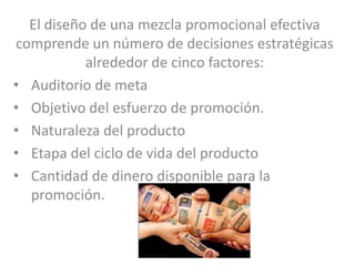 El diseño de una mezcla promocional efectiva
comprende un número de decisiones estratégicas
           alrededor de cinco factores:
• Auditorio de meta
• Objetivo del esfuerzo de promoción.
• Naturaleza del producto
• Etapa del ciclo de vida del producto
• Cantidad de dinero disponible para la
  promoción.
 