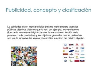 Publicidad, concepto y clasificación


La publicidad es un mensaje rígido (mismo mensaje para todos los
públicos objetivos distintos que lo ven, por ejemplo, los vendedores
(fuerza de ventas) se dirigirán de una forma u otra en función de la
persona con la que traten) y los objetivos generales que se pretenden
son los de incentiva las ventas y/o cambiar la actitud del público objetivo
 