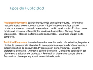 Tipos de Publicidad


Publicidad Informativa, cuando introducimos un nuevo producto. - Informar al
mercado acerca de un nuevo producto. - Sugerir nuevos empleos para el
producto. - Informar l mercado acerca de un cambio en el precio - Explicar como
funciona el producto. - Describir los servicios disponibles. - Corregir falsas
impresiones. - Reducir los temores del consumidor. - Crear una imagen de la
compañía.

Publicidad Persuasiva, trata de desarrollar una demanda más selectiva, llegados a
niveles de competencia elevados, lo que queremos es persuadir y/o convencer a
determinado tipo de consumidor. Productos con cierta madurez. - Crear la
preferencia de marca. - Alentar al cambio de marca - Cambiar la percepción del
cliente sobre atributos del producto. - Persuadir al cliente que compre ahora -
Persuadir al cliente para que recibamos visita de venta.
 