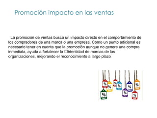 Promoción impacto en las ventas


  La promoción de ventas busca un impacto directo en el comportamiento de
los compradores de una marca o una empresa. Como un punto adicional es
necesario tener en cuenta que la promoción aunque no genere una compra
inmediata, ayuda a fortalecer la identidad de marcas de las
organizaciones, mejorando el reconocimiento a largo plazo
 