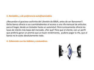 3. Rentables, y de preferencia autofinanciables

¿Recuerdan el gracioso cochinito del Libretón de BBVA, antes de ser Bancomer?.
Dicho banco ofrecía a sus cuentahabientes el acceso a una rifa mensual de artículos
para el hogar, desde un tostador hasta un automóvil. Pero curiosamente ofrecía las
tasas de interés más bajas del mercado. ¿Por qué? Para que el cliente, con un perfil
que prefería ganar un premio que un buen rendimiento, pudiera pagar la rifa, que al
banco no le costo absolutamente nada.

4. Coherente con los hábitos y costumbres.
 