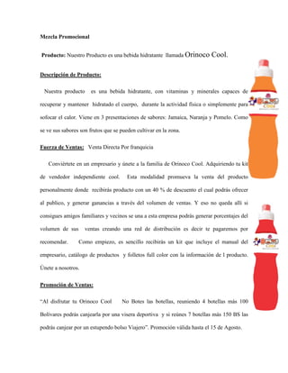 Mezcla Promocional
Producto: Nuestro Producto es una bebida hidratante llamada Orinoco Cool.
Descripción de Producto:
Nuestra producto es una bebida hidratante, con vitaminas y minerales capaces de
recuperar y mantener hidratado el cuerpo, durante la actividad física o simplemente para
sofocar el calor. Viene en 3 presentaciones de sabores: Jamaica, Naranja y Pomelo. Como
se ve sus sabores son frutos que se pueden cultivar en la zona.
Fuerza de Ventas: Venta Directa Por franquicia
Conviértete en un empresario y únete a la familia de Orinoco Cool. Adquiriendo tu kit
de vendedor independiente cool. Esta modalidad promueva la venta del producto
personalmente donde recibirás producto con un 40 % de descuento el cual podrás ofrecer
al publico, y generar ganancias a través del volumen de ventas. Y eso no queda allí si
consigues amigos familiares y vecinos se una a esta empresa podrás generar porcentajes del
volumen de sus ventas creando una red de distribución es decir te pagaremos por
recomendar. Como empiezo, es sencillo recibirás un kit que incluye el manual del
empresario, catálogo de productos y folletos full color con la información de l producto.
Únete a nosotros.
Promoción de Ventas:
“Al disfrutar tu Orinoco Cool No Botes las botellas, reuniendo 4 botellas más 100
Bolívares podrás canjearla por una visera deportiva y si reúnes 7 botellas más 150 BS las
podrás canjear por un estupendo bolso Viajero”. Promoción válida hasta el 15 de Agosto.
 