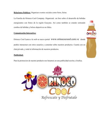 Relaciones Publicas: Organizar eventos sociales como foros, ferias.
La Familia de Orinoco Cool Company. Organizará un foro sobre el desarrollo de bebidas
energizantes con frutos de la región Guayana. Así como también se estarán sorteando
combos de bebidas y bolsos deportivos no faltes.
Comunicación Interactiva:
Orinoco Cool Lanza a la web su nuevo portal www.orinococoool.com.ve donde
podrás interactuar con otros usuarios y comentar sobre nuestros productos. Cuenta con un
chat privado, y toda la información de nuestros productos.
Publicidad:
Para la promocion de nuestro producto nos basamos en una publicidad escrita y Grafica.
 