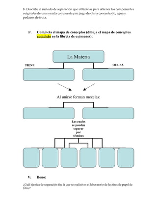 b. Describe el método de separación que utilizarías para obtener los componentes
originales de una mezcla compuesta por: jugo de china concentrado, agua y
pedazos de fruta.



   IV.     Completa el mapa de conceptos (dibuja el mapa de conceptos
           completo en la libreta de exámenes):




                                     La Materia
 TIENE                                                                     OCUPA




                            Al unirse forman mezclas:




                                        Las cuales
                                        se pueden
                                         separar
                                           por
                                         técnicas
                                         COMO:




   V.      Bono:

¿Cuál técnica de separación fue la que se realizó en el laboratorio de las tiras de papel de
filtro?
 