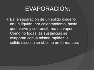 EVAPORACIÓN:
   Es la separación de un sólido disuelto
    en un líquido, por calentamiento, hasta
    que hierve y se transforma en vapor.
    Como no todas las sustancias se
    evaporan con la misma rapidez, el
    sólido disuelto se obtiene en forma pura
 