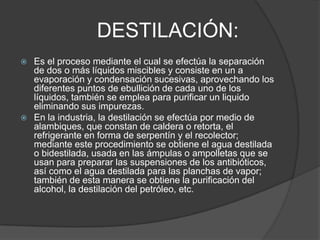 DESTILACIÓN:
 Es el proceso mediante el cual se efectúa la separación
  de dos o más líquidos miscibles y consiste en un a
  evaporación y condensación sucesivas, aprovechando los
  diferentes puntos de ebullición de cada uno de los
  líquidos, también se emplea para purificar un liquido
  eliminando sus impurezas.
 En la industria, la destilación se efectúa por medio de
  alambiques, que constan de caldera o retorta, el
  refrigerante en forma de serpentín y el recolector;
  mediante este procedimiento se obtiene el agua destilada
  o bidestilada, usada en las ámpulas o ampolletas que se
  usan para preparar las suspensiones de los antibióticos,
  así como el agua destilada para las planchas de vapor;
  también de esta manera se obtiene la purificación del
  alcohol, la destilación del petróleo, etc.
 