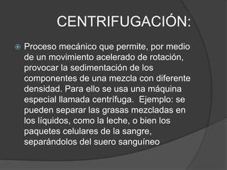 CENTRIFUGACIÓN:
   Proceso mecánico que permite, por medio
    de un movimiento acelerado de rotación,
    provocar la sedimentación de los
    componentes de una mezcla con diferente
    densidad. Para ello se usa una máquina
    especial llamada centrífuga. Ejemplo: se
    pueden separar las grasas mezcladas en
    los líquidos, como la leche, o bien los
    paquetes celulares de la sangre,
    separándolos del suero sanguíneo
 