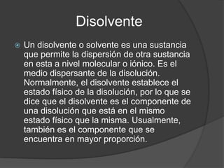 Disolvente
   Un disolvente o solvente es una sustancia
    que permite la dispersión de otra sustancia
    en esta a nivel molecular o iónico. Es el
    medio dispersante de la disolución.
    Normalmente, el disolvente establece el
    estado físico de la disolución, por lo que se
    dice que el disolvente es el componente de
    una disolución que está en el mismo
    estado físico que la misma. Usualmente,
    también es el componente que se
    encuentra en mayor proporción.
 