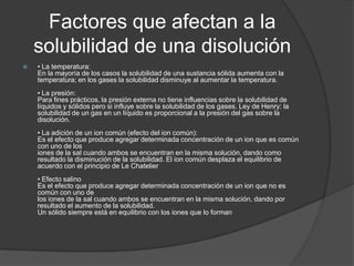 Factores que afectan a la
    solubilidad de una disolución
   • La temperatura:
    En la mayoría de los casos la solubilidad de una sustancia sólida aumenta con la
    temperatura; en los gases la solubilidad disminuye al aumentar la temperatura.
    • La presión:
    Para fines prácticos, la presión externa no tiene influencias sobre la solubilidad de
    líquidos y sólidos pero si influye sobre la solubilidad de los gases. Ley de Henry: la
    solubilidad de un gas en un líquido es proporcional a la presión del gas sobre la
    disolución.
    • La adición de un ion común (efecto del ion común):
    Es el efecto que produce agregar determinada concentración de un ion que es común
    con uno de los
    iones de la sal cuando ambos se encuentran en la misma solución, dando como
    resultado la disminución de la solubilidad. El ion común desplaza el equilibrio de
    acuerdo con el principio de Le Chatelier
    • Efecto salino
    Es el efecto que produce agregar determinada concentración de un ion que no es
    común con uno de
    los iones de la sal cuando ambos se encuentran en la misma solución, dando por
    resultado el aumento de la solubilidad.
    Un sólido siempre está en equilibrio con los iones que lo forman
 