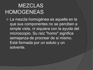 MEZCLAS
HOMOGENEAS
   La mezcla homogénea es aquella en la
    que sus componentes no se perciben a
    simple vista, ni siquiera con la ayuda del
    microscopio. Su raíz "homo" significa
    semejanza de procrear de si mismo.
    Está formada por un soluto y un
    solvente.
 