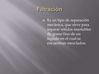    Es un tipo de separación
    mecánica, que sirve para
    separar sólidos insolubles
    de grano fino de un
    líquido en el cual se
    encuentran mezclados.
 
