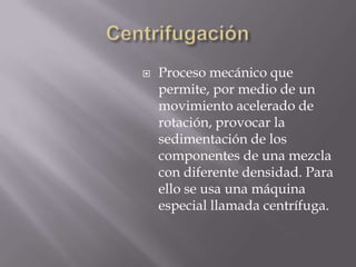    Proceso mecánico que
    permite, por medio de un
    movimiento acelerado de
    rotación, provocar la
    sedimentación de los
    componentes de una mezcla
    con diferente densidad. Para
    ello se usa una máquina
    especial llamada centrífuga.
 