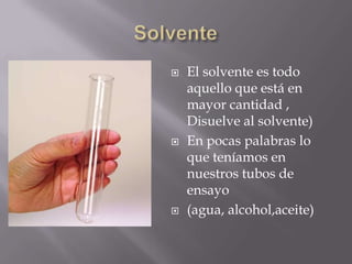    El solvente es todo
    aquello que está en
    mayor cantidad ,
    Disuelve al solvente)
   En pocas palabras lo
    que teníamos en
    nuestros tubos de
    ensayo
   (agua, alcohol,aceite)
 