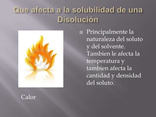    Principalmente la
            naturaleza del soluto
            y del solvente.
            Tambien le afecta la
            temperatura y
            tambien afecta la
            cantidad y densidad
            del soluto.

Calor
 