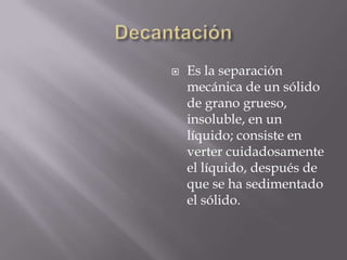    Es la separación
    mecánica de un sólido
    de grano grueso,
    insoluble, en un
    líquido; consiste en
    verter cuidadosamente
    el líquido, después de
    que se ha sedimentado
    el sólido.
 