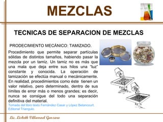 MEZCLAS Lic. Lisbeth Villarroel Garzaro TECNICAS DE SEPARACION DE MEZCLAS PRODECIMIENTO MECÁNICO: TAMIZADO.  Procedimiento que permite separar partículas sólidas de distintos tamaños, habiendo pasar la mezcla por un tamiz. Un tamiz no es más que una mala que deja entre sus hilos una “luz” constante y conocida. La operación de tamización se efectúa manual o mecánicamente. En realidad, procedimientos como éste  tienen un valor relativo, pero determinado, dentro de sus límites de error más o menos grandes; es decir, nunca se consigue del todo una separación definitiva del material. Tomado del libro texto Fernández Casar y López Betancourt. Editorial Triangulo. 