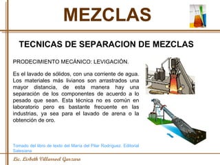 MEZCLAS Lic. Lisbeth Villarroel Garzaro TECNICAS DE SEPARACION DE MEZCLAS PRODECIMIENTO MECÁNICO: LEVIGACIÓN.  Es el lavado de sólidos, con una corriente de agua. Los materiales más livianos son arrastrados una mayor distancia, de esta manera hay una separación de los componentes de acuerdo a lo pesado que sean. Esta técnica no es común en laboratorio pero es bastante frecuente en las industrias, ya sea para el lavado de arena o la obtención de oro. Tomado del libro de texto del María del Pilar Rodríguez. Editorial Salesiana 