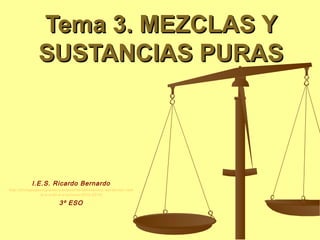 Tema 3. MEZCLAS Y
               SUSTANCIAS PURAS




           I.E.S. Ricardo Bernardo
http://biologiageologiaiesricardobernardobelenruiz.wordpress.com
                 /e-s-o/3o-e-s-o/curso-2012-2013/

                         3º ESO
 