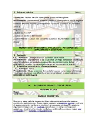 5. Aplicación práctica Tiempo
5.1 Actividad: Lectura: Mezclas heterogéneas y mezclas homogéneas.
Procedimiento: Los estudiantes realizaran una lectura con el propósito de que tengas en
cuenta las diferentes mezclas y como podemos separar las sustancias de una mezcla.
Anexo 2
Preguntas
¿Qué es una mezcla?
¿Cuáles son las clases de mezclas?
¿Cuáles métodos se utilizan para separar las sustancias de una mezcla? Ilustra con
dibujas
MOMENTO DE TRANSFERENCIAY VALORACIÓN – ACTIVIDADES DE
AFIANZAMIENTO Y EVALUACIÓN.
6. Evaluación Tiempo
6.1. Actividad: Conceptualización por medio de un mapa.
Procedimiento: se presentara a los estudiantes un mapa conceptual en el tablero
con el propósito de completarlo den acuerdo a los conocimientos de los
educandos y con el fin de que estos lo anexen en sus cuadernos. Anexo 3
7. Actividad de profundización – Tarea pedagógica Tiempo
7.1. Actividad: Tarea
Procedimiento: Dibujar un ejemplo de mezcla homogénea y una mezcla heterogénea.
Tenemos en cuenta que sean diferentes a las mencionadas en el esquema anterior.
RECURSOS Y MATERIALES:
IV. REFERENTES TEÓRICO - CONCEPTUALES
PALABRAS CLAVES
Mezcla
Combinación
SÍNTESIS CONCEPTUAL
Una mezcla es un material formado por dos o más componentes unidos, pero no
combinados químicamente.1 En una mezcla no ocurre una reacción química y cada uno
de sus componentes mantiene su identidad y propiedades químicas.1 No obstante,
algunas mezclas pueden ser reactivas,es decir, que sus componentes pueden
reaccionar entre sí en determinadas condiciones ambientales, como una mezcla aire-
combustible en un motor de combustión interna
 